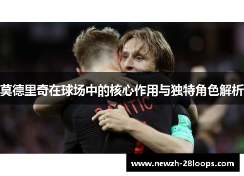 莫德里奇在球场中的核心作用与独特角色解析 莫德里奇在球场中的核心作用与独特角色解析