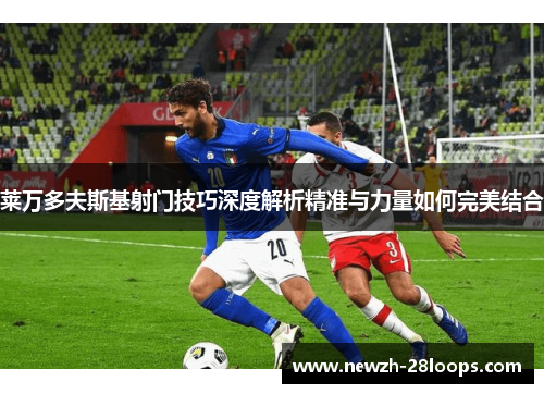 莱万多夫斯基射门技巧深度解析精准与力量如何完美结合 莱万多夫斯基射门技巧深度解析精准与力量如何完美结合