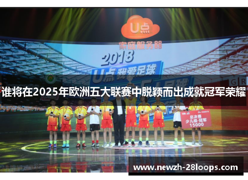 谁将在2025年欧洲五大联赛中脱颖而出成就冠军荣耀 谁将在2025年欧洲五大联赛中脱颖而出成就冠军荣耀