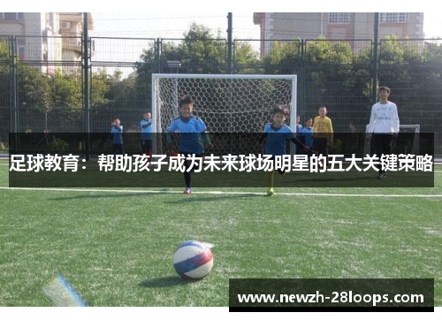 足球教育:帮助孩子成为未来球场明星的五大关键策略 足球教育:帮助孩子成为未来球场明星的五大关键策略