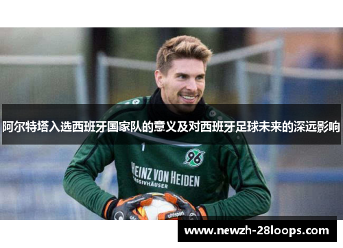阿尔特塔入选西班牙国家队的意义及对西班牙足球未来的深远影响 阿尔特塔入选西班牙国家队的意义及对西班牙足球未来的深远影响