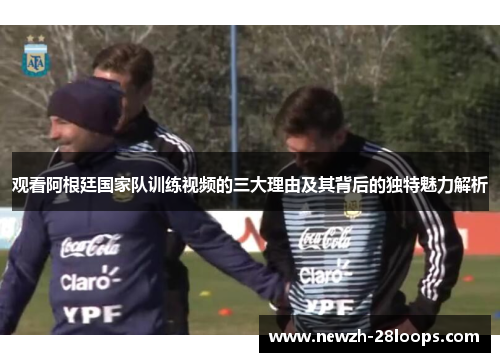 观看阿根廷国家队训练视频的三大理由及其背后的独特魅力解析