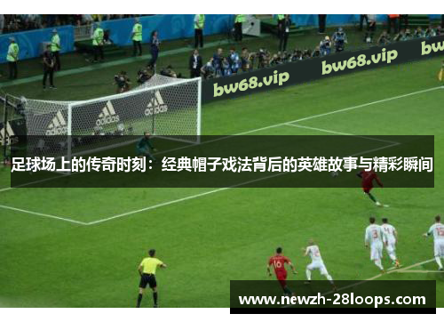 足球场上的传奇时刻：经典帽子戏法背后的英雄故事与精彩瞬间