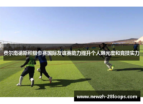 费尔南德斯积极参赛国际友谊赛助力提升个人曝光度和竞技实力