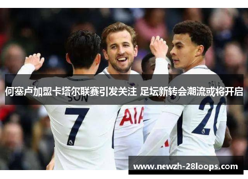 何塞卢加盟卡塔尔联赛引发关注 足坛新转会潮流或将开启